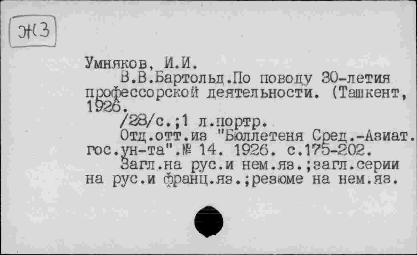 ﻿эк з1
Умняков, И.И.
В.В.Бартольд.По поводу 30-летия профессорской деятельности. (Ташкент, /28/с.;1 л.иортр.
Отд.отт.из "Бюллетеня Сред.-Азиат, гос.ун-та".№ 14. 1926. с.175-202.
Загл.на рус.и нем.яз.;загл.серии на рус.и франц.яз.; резюме на нем.яз.